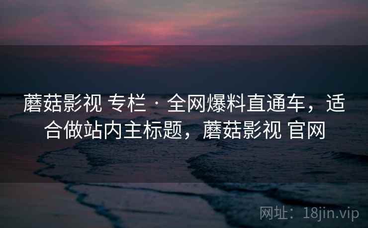 蘑菇影视 专栏 · 全网爆料直通车,适合做站内主标题,蘑菇影视 官网 蘑菇影视 专栏 · 全网爆料直通车,适合做站内主标题,蘑菇影视 官网