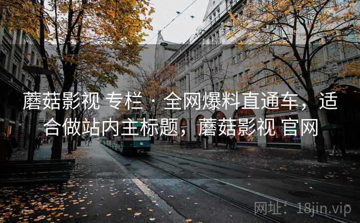 蘑菇影视 专栏 · 全网爆料直通车,适合做站内主标题,蘑菇影视 官网 蘑菇影视 专栏 · 全网爆料直通车,适合做站内主标题,蘑菇影视 官网