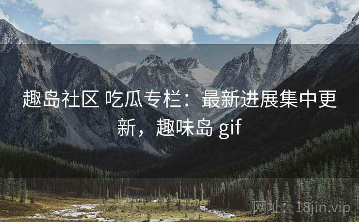 趣岛社区 吃瓜专栏:最新进展集中更新,趣味岛 gif