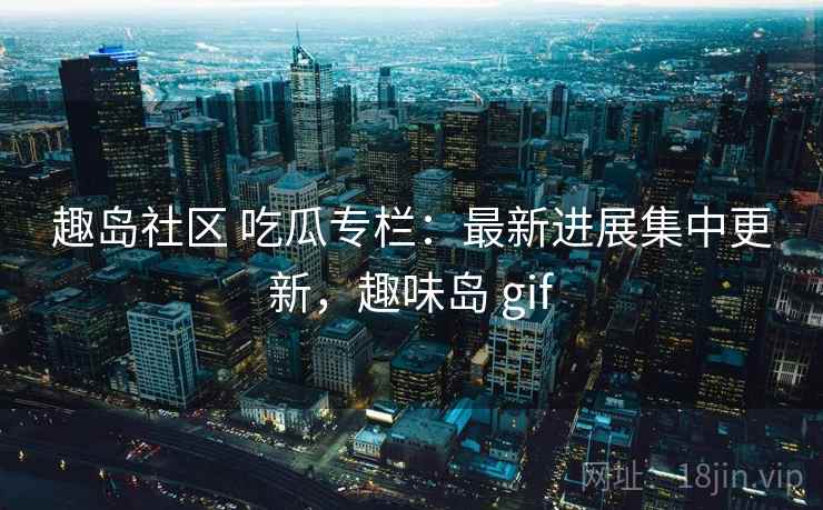 趣岛社区 吃瓜专栏:最新进展集中更新,趣味岛 gif 趣岛社区 吃瓜专栏:最新进展集中更新,趣味岛 gif