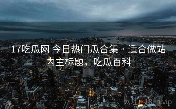 17吃瓜网 今日热门瓜合集 · 适合做站内主标题,吃瓜百科 17吃瓜网 今日热门瓜合集 · 适合做站内主标题,吃瓜百科