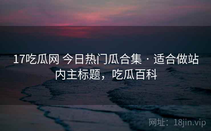 17吃瓜网 今日热门瓜合集 · 适合做站内主标题,吃瓜百科 17吃瓜网 今日热门瓜合集 · 适合做站内主标题,吃瓜百科
