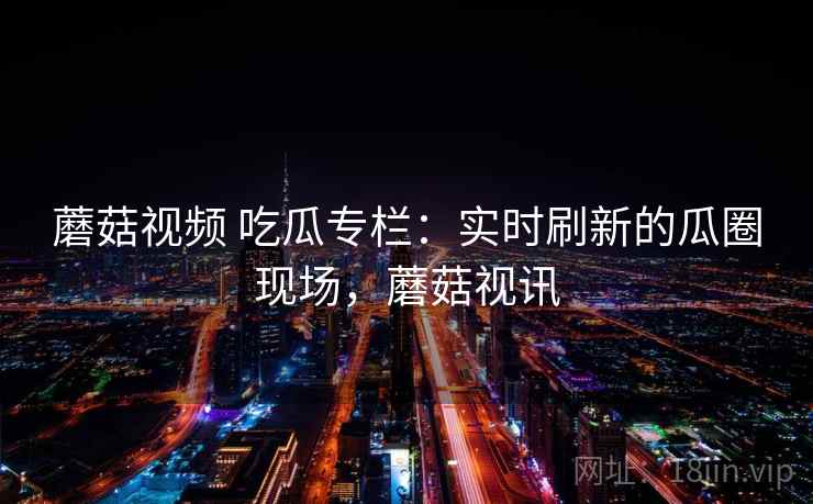 蘑菇视频 吃瓜专栏:实时刷新的瓜圈现场,蘑菇视讯 蘑菇视频 吃瓜专栏:实时刷新的瓜圈现场,蘑菇视讯