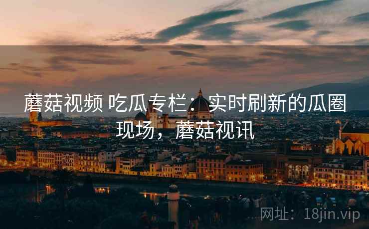 蘑菇视频 吃瓜专栏:实时刷新的瓜圈现场,蘑菇视讯 蘑菇视频 吃瓜专栏:实时刷新的瓜圈现场,蘑菇视讯