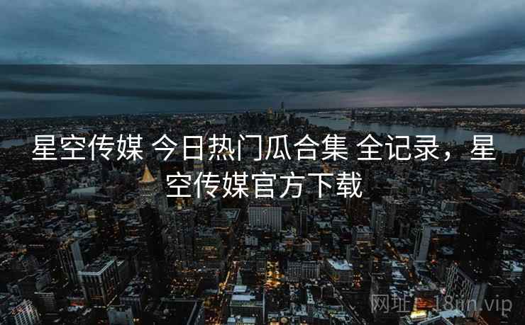 星空传媒 今日热门瓜合集 全记录，星空传媒官方下载