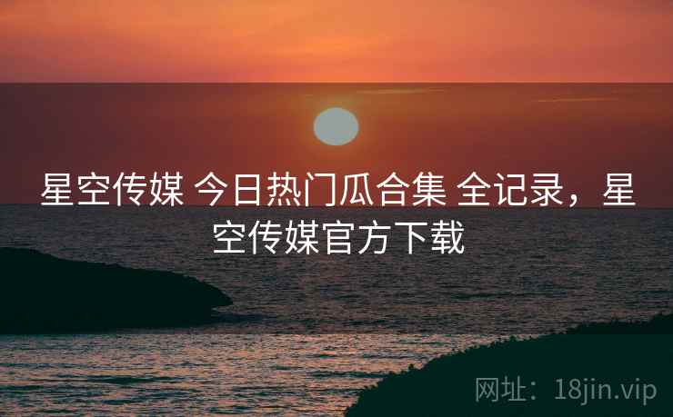 星空传媒 今日热门瓜合集 全记录，星空传媒官方下载