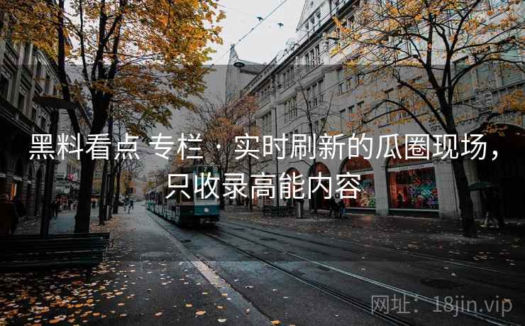 黑料看点 专栏 · 实时刷新的瓜圈现场，只收录高能内容