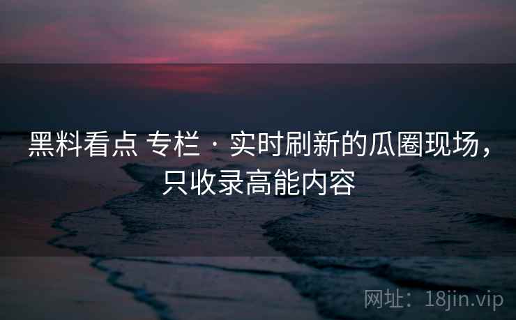 黑料看点 专栏 · 实时刷新的瓜圈现场，只收录高能内容