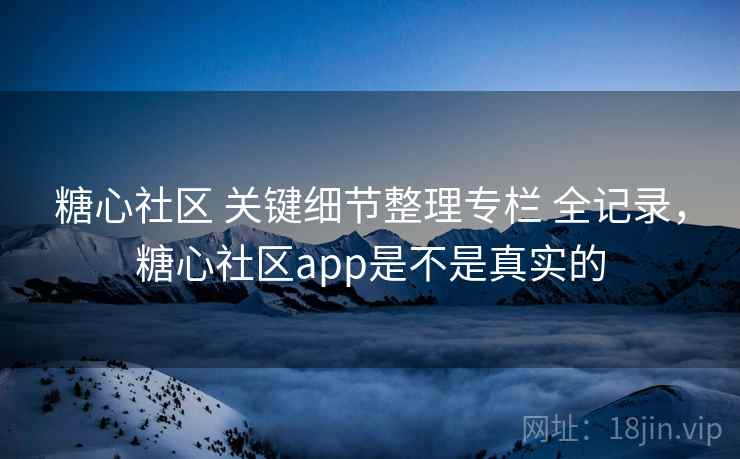 糖心社区 关键细节整理专栏 全记录，糖心社区app是不是真实的