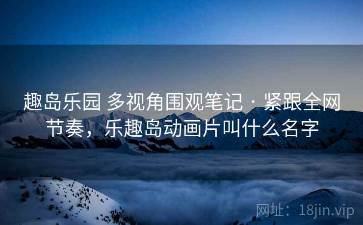 趣岛乐园 多视角围观笔记 · 紧跟全网节奏,乐趣岛动画片叫什么名字 趣岛乐园 多视角围观笔记 · 紧跟全网节奏,乐趣岛动画片叫什么名字