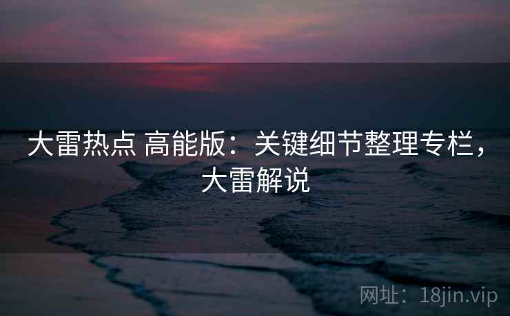 大雷热点 高能版：关键细节整理专栏，大雷解说