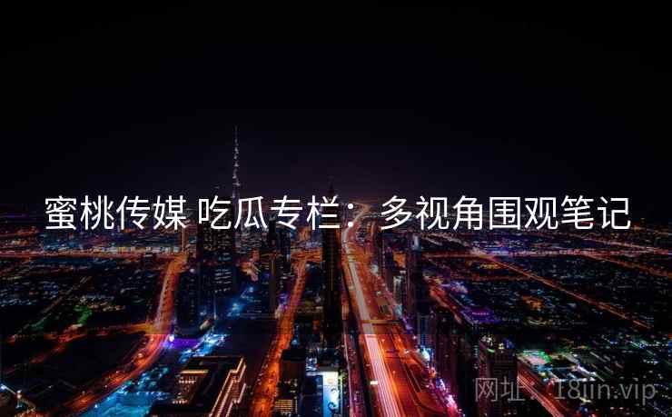 蜜桃传媒 吃瓜专栏：多视角围观笔记