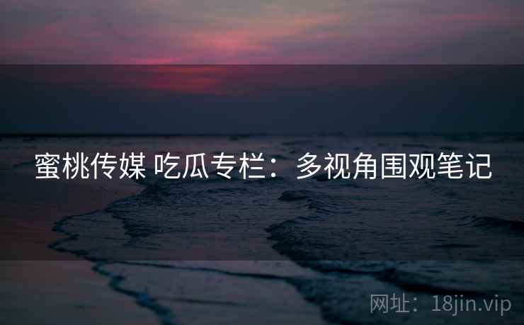 蜜桃传媒 吃瓜专栏:多视角围观笔记 蜜桃传媒 吃瓜专栏:多视角围观笔记