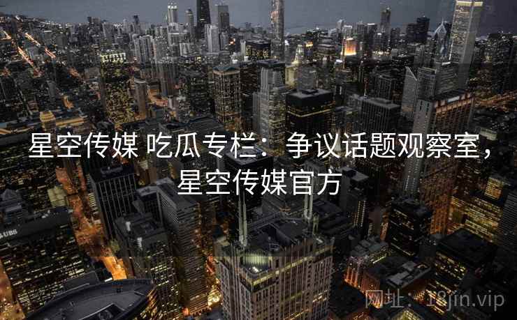 星空传媒 吃瓜专栏：争议话题观察室，星空传媒官方