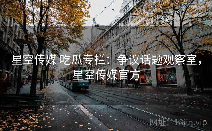星空传媒 吃瓜专栏：争议话题观察室，星空传媒官方