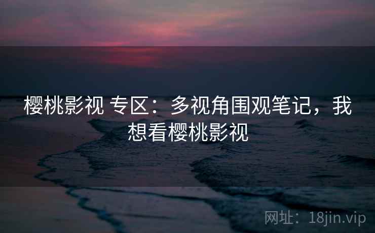 樱桃影视 专区：多视角围观笔记，我想看樱桃影视