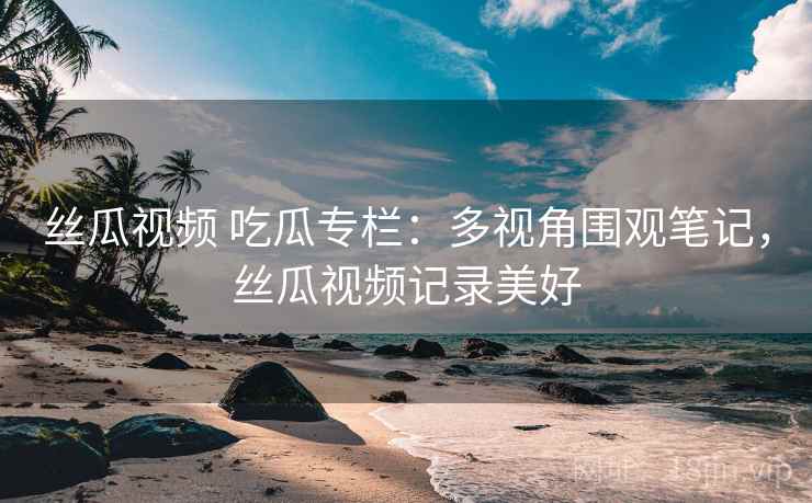 丝瓜视频 吃瓜专栏：多视角围观笔记，丝瓜视频记录美好