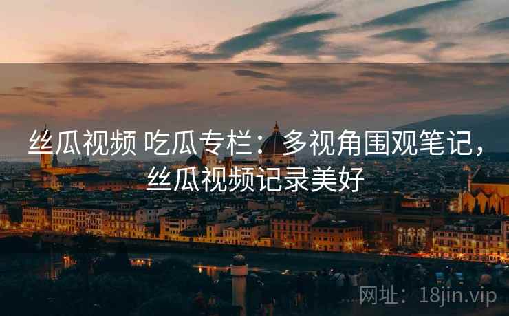 丝瓜视频 吃瓜专栏:多视角围观笔记,丝瓜视频记录美好 丝瓜视频 吃瓜专栏:多视角围观笔记,丝瓜视频记录美好