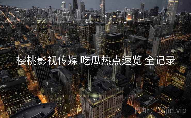 樱桃影视传媒 吃瓜热点速览 全记录 樱桃影视传媒 吃瓜热点速览 全记录