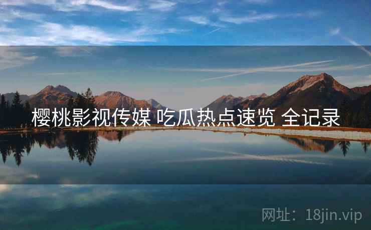樱桃影视传媒 吃瓜热点速览 全记录 樱桃影视传媒 吃瓜热点速览 全记录
