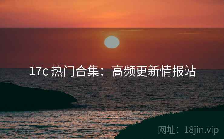 17c 热门合集：高频更新情报站