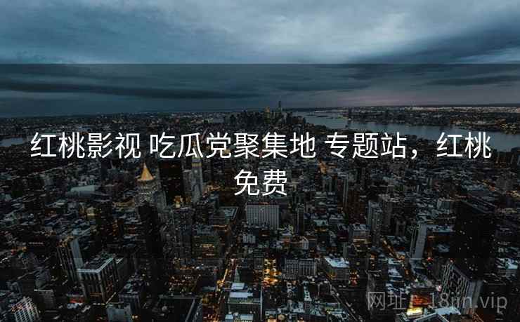 红桃影视 吃瓜党聚集地 专题站,红桃免费 红桃影视 吃瓜党聚集地 专题站,红桃免费