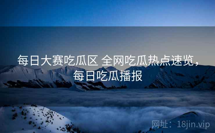 每日大赛吃瓜区 全网吃瓜热点速览，每日吃瓜播报