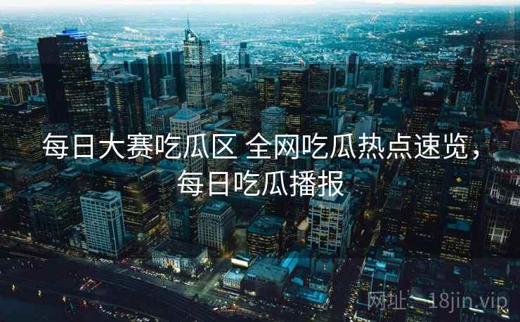 每日大赛吃瓜区 全网吃瓜热点速览,每日吃瓜播报 每日大赛吃瓜区 全网吃瓜热点速览,每日吃瓜播报